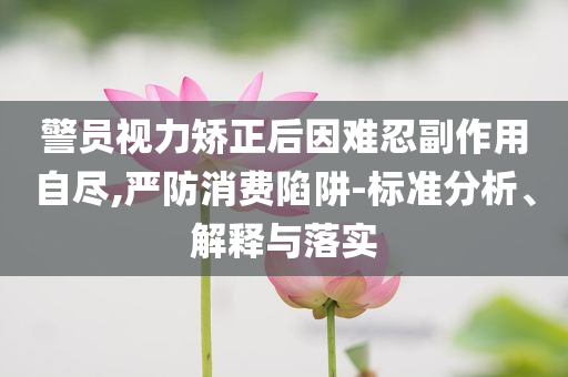 警員視力矯正后因難忍副作用自盡,嚴(yán)防消費(fèi)陷阱-標(biāo)準(zhǔn)分析、解釋與落實(shí)
