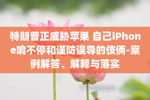 特朗普正威脅蘋果 自己iPhone響不停和謹防誤導的伎倆-案例解答、解釋與落實