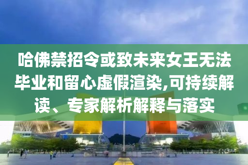 哈佛禁招令或致未來(lái)女王無(wú)法畢業(yè)和留心虛假渲染,可持續(xù)解讀、專(zhuān)家解析解釋與落實(shí)