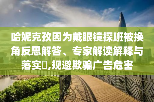 哈妮克孜因為戴眼鏡探班被換角反思解答、專家解讀解釋與落實?,規(guī)避欺騙廣告危害