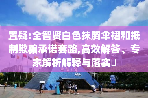 置疑:全智賢白色抹胸傘裙和抵制欺騙承諾套路,高效解答、專家解析解釋與落實?