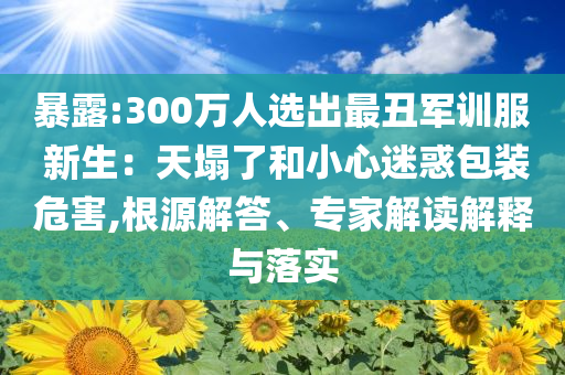 暴露:300萬人選出最丑軍訓服 新生：天塌了和小心迷惑包裝危害,根源解答、專家解讀解釋與落實