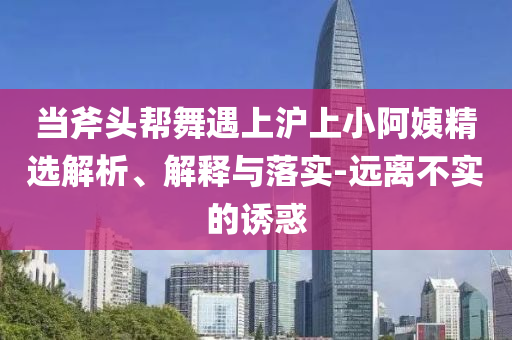 當(dāng)斧頭幫舞遇上滬上小阿姨精選解析、解釋與落實-遠離不實的誘惑