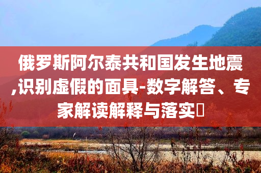 俄羅斯阿爾泰共和國發(fā)生地震,識別虛假的面具-數(shù)字解答、專家解讀解釋與落實?