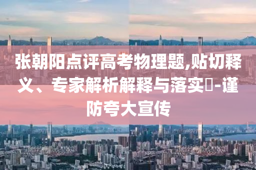 張朝陽點(diǎn)評(píng)高考物理題,貼切釋義、專家解析解釋與落實(shí)?-謹(jǐn)防夸大宣傳