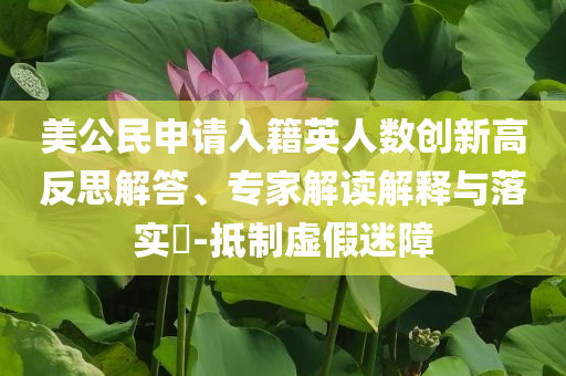 美公民申請(qǐng)入籍英人數(shù)創(chuàng)新高反思解答、專家解讀解釋與落實(shí)?-抵制虛假迷障