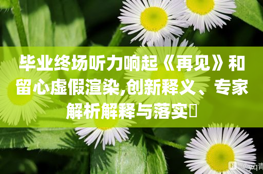 畢業(yè)終場聽力響起《再見》和留心虛假渲染,創(chuàng)新釋義、專家解析解釋與落實(shí)?
