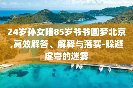24歲孫女陪85歲爺爺圓夢北京,高效解答、解釋與落實-躲避虛夸的迷霧