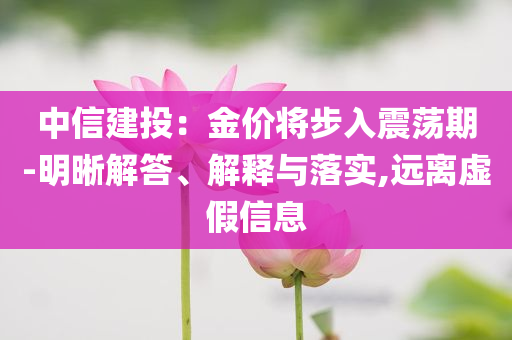 中信建投：金價將步入震蕩期-明晰解答、解釋與落實,遠(yuǎn)離虛假信息