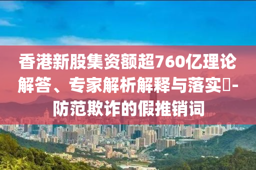 香港新股集資額超760億理論解答、專家解析解釋與落實?-防范欺詐的假推銷詞