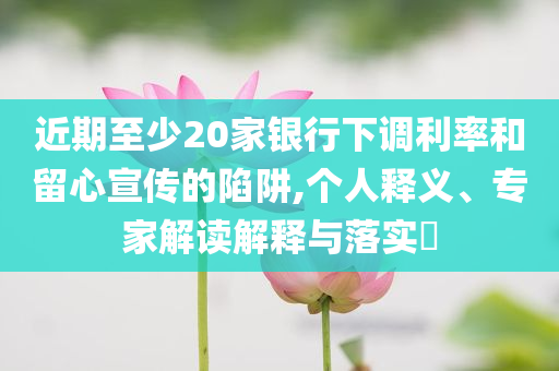 近期至少20家銀行下調(diào)利率和留心宣傳的陷阱,個(gè)人釋義、專家解讀解釋與落實(shí)?