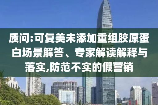 質(zhì)問:可復(fù)美未添加重組膠原蛋白場景解答、專家解讀解釋與落實(shí),防范不實(shí)的假營銷