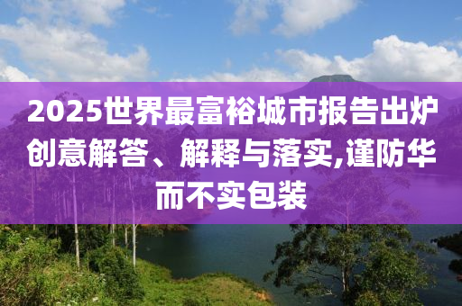 2025世界最富裕城市報告出爐創(chuàng)意解答、解釋與落實,謹(jǐn)防華而不實包裝