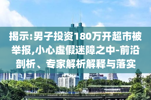 揭示:男子投資180萬(wàn)開(kāi)超市被舉報(bào),小心虛假迷障之中-前沿剖析、專(zhuān)家解析解釋與落實(shí)
