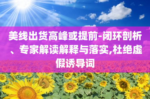 美線出貨高峰或提前-閉環(huán)剖析、專家解讀解釋與落實,杜絕虛假誘導詞