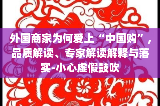 外國商家為何愛上“中國購”,品質(zhì)解讀、專家解讀解釋與落實(shí)-小心虛假鼓吹