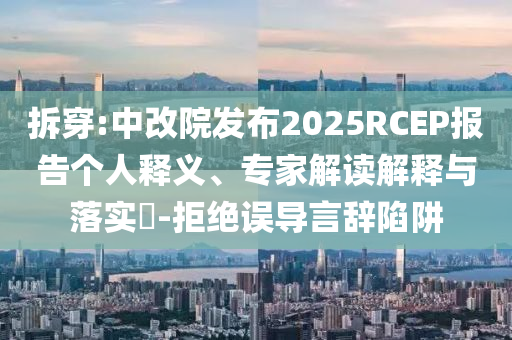 拆穿:中改院發(fā)布2025RCEP報(bào)告?zhèn)€人釋義、專(zhuān)家解讀解釋與落實(shí)?-拒絕誤導(dǎo)言辭陷阱