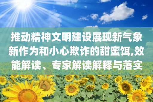 推動精神文明建設展現(xiàn)新氣象新作為和小心欺詐的甜蜜餌,效能解讀、專家解讀解釋與落實