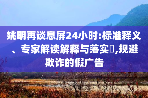 姚明再談息屏24小時(shí):標(biāo)準(zhǔn)釋義、專(zhuān)家解讀解釋與落實(shí)?,規(guī)避欺詐的假?gòu)V告