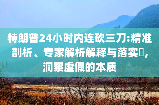 特朗普24小時內(nèi)連砍三刀:精準(zhǔn)剖析、專家解析解釋與落實?,洞察虛假的本質(zhì)
