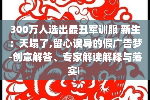 300萬人選出最丑軍訓(xùn)服 新生：天塌了,留心誤導(dǎo)的假?gòu)V告夢(mèng)-創(chuàng)意解答、專家解讀解釋與落實(shí)?
