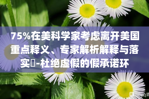 75%在美科學家考慮離開美國重點釋義、專家解析解釋與落實?-杜絕虛假的假承諾環(huán)