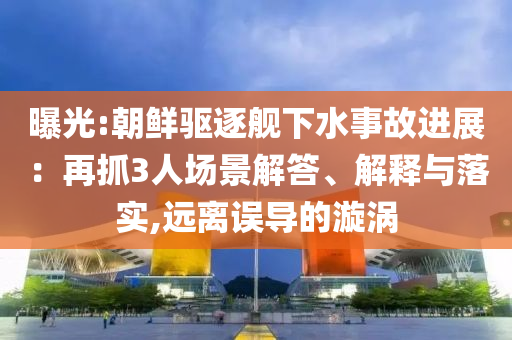 曝光:朝鮮驅(qū)逐艦下水事故進(jìn)展：再抓3人場(chǎng)景解答、解釋與落實(shí),遠(yuǎn)離誤導(dǎo)的漩渦