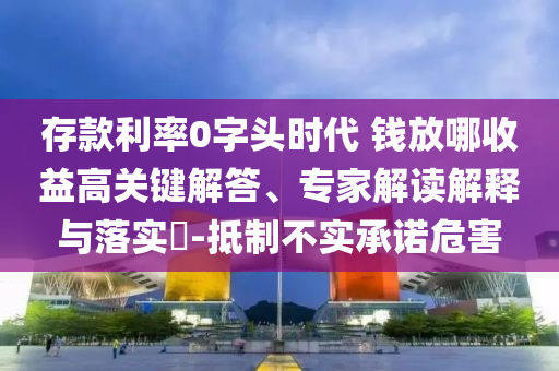 存款利率0字頭時(shí)代 錢(qián)放哪收益高關(guān)鍵解答、專(zhuān)家解讀解釋與落實(shí)?-抵制不實(shí)承諾危害