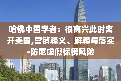 哈佛中國學(xué)者：很高興此時離開美國,營銷釋義、解釋與落實-防范虛假標(biāo)榜風(fēng)險