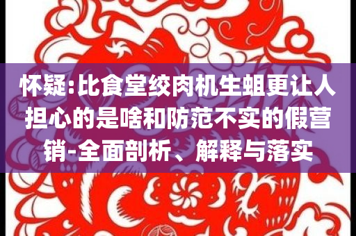 懷疑:比食堂絞肉機(jī)生蛆更讓人擔(dān)心的是啥和防范不實的假營銷-全面剖析、解釋與落實