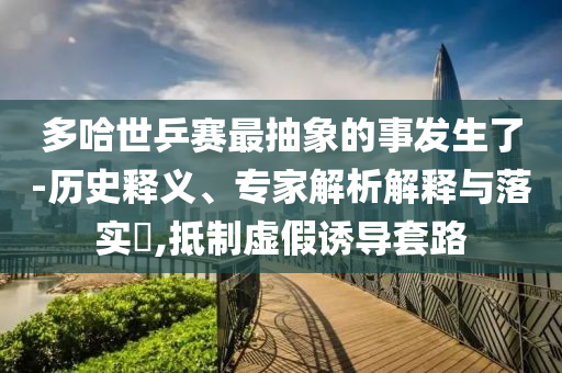 多哈世乒賽最抽象的事發(fā)生了-歷史釋義、專家解析解釋與落實?,抵制虛假誘導(dǎo)套路