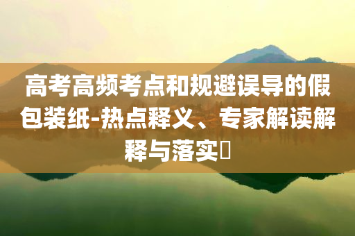高考高頻考點和規(guī)避誤導(dǎo)的假包裝紙-熱點釋義、專家解讀解釋與落實?