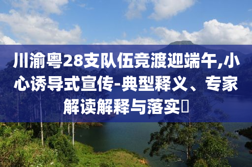 川渝粵28支隊伍競渡迎端午,小心誘導式宣傳-典型釋義、專家解讀解釋與落實?