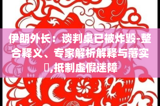 伊朗外長(zhǎng)：談判桌已被炸毀-整合釋義、專家解析解釋與落實(shí)?,抵制虛假迷障