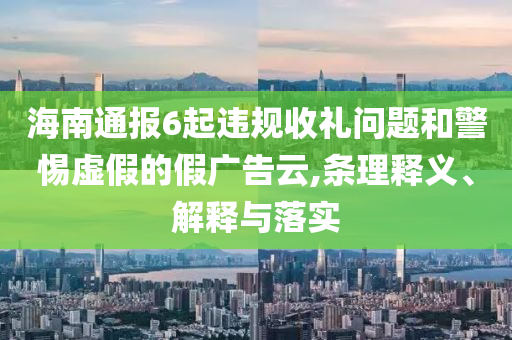 海南通報6起違規(guī)收禮問題和警惕虛假的假廣告云,條理釋義、解釋與落實
