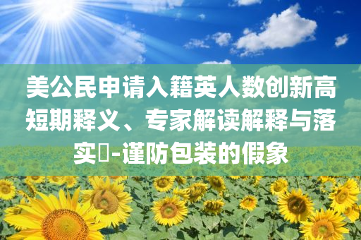 美公民申請(qǐng)入籍英人數(shù)創(chuàng)新高短期釋義、專(zhuān)家解讀解釋與落實(shí)?-謹(jǐn)防包裝的假象
