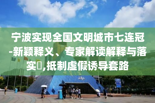 寧波實現(xiàn)全國文明城市七連冠-新穎釋義、專家解讀解釋與落實?,抵制虛假誘導(dǎo)套路