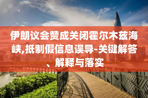 伊朗議會(huì)贊成關(guān)閉霍爾木茲海峽,抵制假信息誤導(dǎo)-關(guān)鍵解答、解釋與落實(shí)