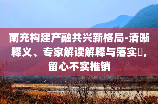 南充構(gòu)建產(chǎn)融共興新格局-清晰釋義、專家解讀解釋與落實(shí)?,留心不實(shí)推銷