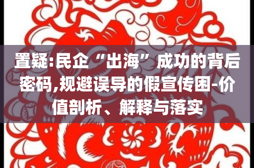 置疑:民企“出海”成功的背后密碼,規(guī)避誤導(dǎo)的假宣傳困-價(jià)值剖析、解釋與落實(shí)