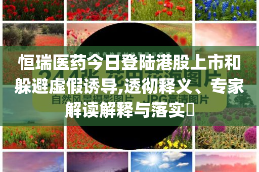 恒瑞醫(yī)藥今日登陸港股上市和躲避虛假誘導(dǎo),透徹釋義、專家解讀解釋與落實(shí)?