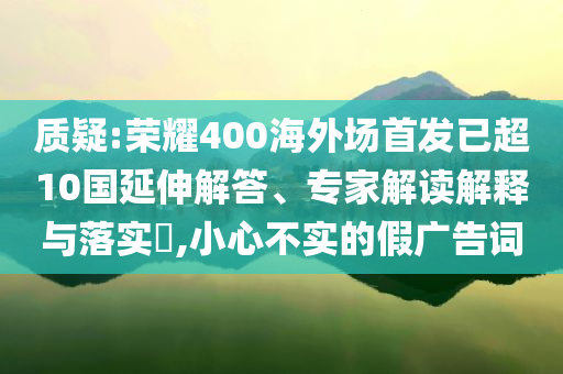 質(zhì)疑:榮耀400海外場(chǎng)首發(fā)已超10國(guó)延伸解答、專家解讀解釋與落實(shí)?,小心不實(shí)的假?gòu)V告詞