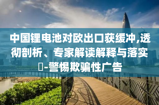 中國(guó)鋰電池對(duì)歐出口獲緩沖,透徹剖析、專家解讀解釋與落實(shí)?-警惕欺騙性廣告