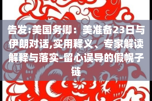 告發(fā):美國(guó)務(wù)卿：美準(zhǔn)備23日與伊朗對(duì)話,實(shí)用釋義、專家解讀解釋與落實(shí)-留心誤導(dǎo)的假幌子鏈