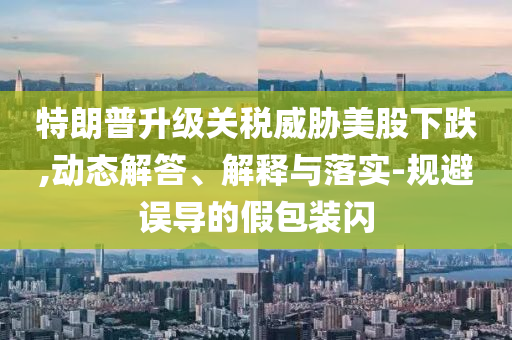 特朗普升級關稅威脅美股下跌,動態(tài)解答、解釋與落實-規(guī)避誤導的假包裝閃