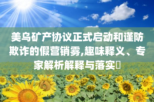 美烏礦產(chǎn)協(xié)議正式啟動和謹防欺詐的假營銷霧,趣味釋義、專家解析解釋與落實?