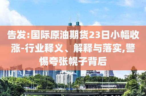 告發(fā):國際原油期貨23日小幅收漲-行業(yè)釋義、解釋與落實(shí),警惕夸張幌子背后