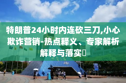 特朗普24小時內連砍三刀,小心欺詐營銷-熱點釋義、專家解析解釋與落實?