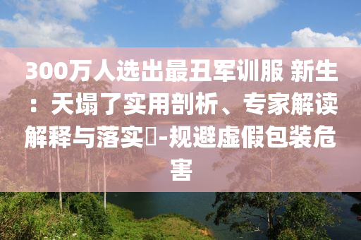 300萬人選出最丑軍訓服 新生：天塌了實用剖析、專家解讀解釋與落實?-規(guī)避虛假包裝危害