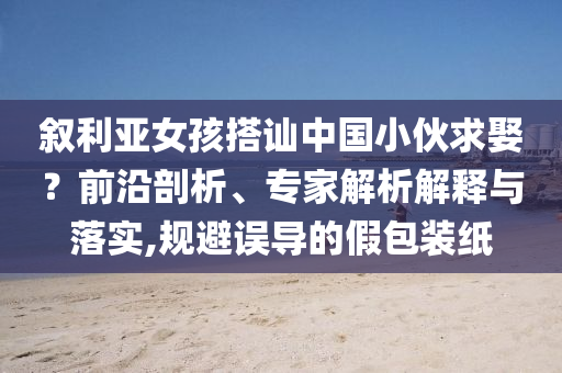 敘利亞女孩搭訕中國小伙求娶？前沿剖析、專家解析解釋與落實,規(guī)避誤導的假包裝紙